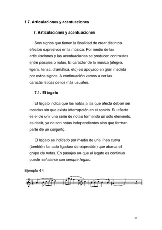 31
1.7. Articulaciones y acentuaciones
7. Articulaciones y acentuaciones
Son signos que tienen la finalidad de crear distintos
efectos expresivos en la música. Por medio de las
articulaciones y las acentuaciones se producen contrastes
entre pasajes o notas. El carácter de la música (alegre,
ligera, tensa, dramática, etc) es apoyado en gran medida
por estos signos. A continuación vamos a ver las
características de los más usuales.
7.1. El legato
El legato indica que las notas a las que afecta deben ser
tocadas sin que exista interrupción en el sonido. Su efecto
es el de unir una serie de notas formando un sólo elemento,
es decir, ya no son notas independientes sino que forman
parte de un conjunto.
El legato es indicado por medio de una línea curva
(también llamada ligadura de expresión) que abarca el
grupo de notas. En pasajes en que el legato es continuo
puede señalarse con sempre legato.
Ejemplo 44
 