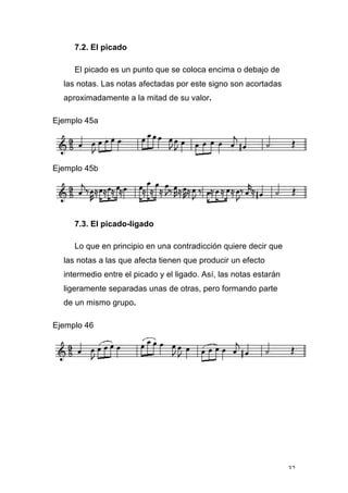 32
7.2. El picado
El picado es un punto que se coloca encima o debajo de
las notas. Las notas afectadas por este signo son acortadas
aproximadamente a la mitad de su valor.
Ejemplo 45a
Ejemplo 45b
7.3. El picado-ligado
Lo que en principio en una contradicción quiere decir que
las notas a las que afecta tienen que producir un efecto
intermedio entre el picado y el ligado. Así, las notas estarán
ligeramente separadas unas de otras, pero formando parte
de un mismo grupo.
Ejemplo 46
 