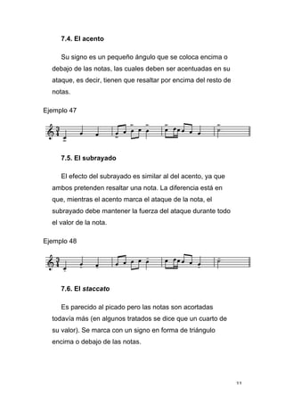 33
7.4. El acento
Su signo es un pequeño ángulo que se coloca encima o
debajo de las notas, las cuales deben ser acentuadas en su
ataque, es decir, tienen que resaltar por encima del resto de
notas.
Ejemplo 47
7.5. El subrayado
El efecto del subrayado es similar al del acento, ya que
ambos pretenden resaltar una nota. La diferencia está en
que, mientras el acento marca el ataque de la nota, el
subrayado debe mantener la fuerza del ataque durante todo
el valor de la nota.
Ejemplo 48
7.6. El staccato
Es parecido al picado pero las notas son acortadas
todavía más (en algunos tratados se dice que un cuarto de
su valor). Se marca con un signo en forma de triángulo
encima o debajo de las notas.
 