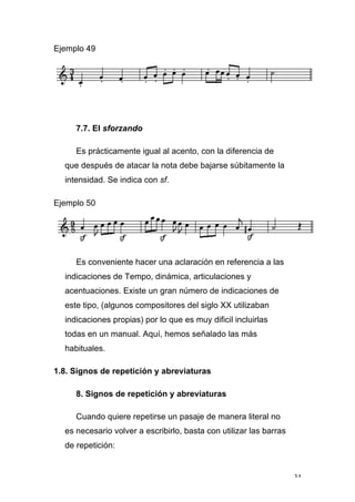 34
Ejemplo 49
7.7. El sforzando
Es prácticamente igual al acento, con la diferencia de
que después de atacar la nota debe bajarse súbitamente la
intensidad. Se indica con sf.
Ejemplo 50
Es conveniente hacer una aclaración en referencia a las
indicaciones de Tempo, dinámica, articulaciones y
acentuaciones. Existe un gran número de indicaciones de
este tipo, (algunos compositores del siglo XX utilizaban
indicaciones propias) por lo que es muy dificil incluirlas
todas en un manual. Aquí, hemos señalado las más
habituales.
1.8. Signos de repetición y abreviaturas
8. Signos de repetición y abreviaturas
Cuando quiere repetirse un pasaje de manera literal no
es necesario volver a escribirlo, basta con utilizar las barras
de repetición:
 