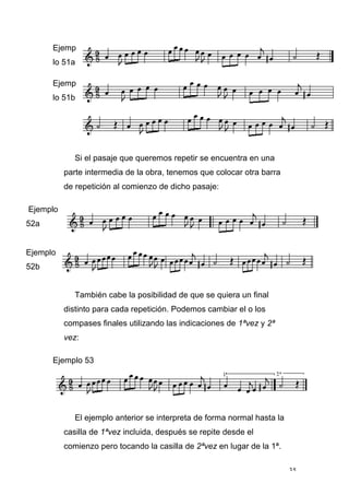 35
Ejemp
lo 51a
Ejemp
lo 51b
Si el pasaje que queremos repetir se encuentra en una
parte intermedia de la obra, tenemos que colocar otra barra
de repetición al comienzo de dicho pasaje:
Ejemplo
52a
Ejemplo
52b
También cabe la posibilidad de que se quiera un final
distinto para cada repetición. Podemos cambiar el o los
compases finales utilizando las indicaciones de 1ªvez y 2ª
vez:
Ejemplo 53
El ejemplo anterior se interpreta de forma normal hasta la
casilla de 1ªvez incluida, después se repite desde el
comienzo pero tocando la casilla de 2ªvez en lugar de la 1ª.
 