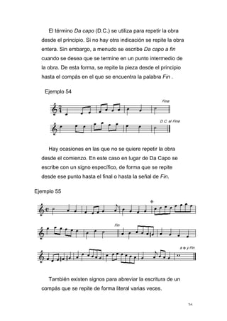 36
El término Da capo (D.C.) se utiliza para repetir la obra
desde el principio. Si no hay otra indicación se repite la obra
entera. Sin embargo, a menudo se escribe Da capo a fin
cuando se desea que se termine en un punto intermedio de
la obra. De esta forma, se repite la pieza desde el principio
hasta el compás en el que se encuentra la palabra Fin .
Ejemplo 54
Hay ocasiones en las que no se quiere repetir la obra
desde el comienzo. En este caso en lugar de Da Capo se
escribe con un signo específico, de forma que se repite
desde ese punto hasta el final o hasta la señal de Fin.
Ejemplo 55
También existen signos para abreviar la escritura de un
compás que se repite de forma literal varias veces.
 