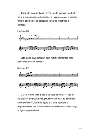 37
Para ello, se escribe el compás de la manera habitual y
en el o los compases siguientes, en vez de volver a escribir
todo el contenido, se coloca el signo de repetición de
compás.
Ejemplo 56
Este signo sirve también para repetir elementos más
pequeños que un compás:
Ejemplo 57
Si una misma nota o acorde se repite varias veces en
corcheas o semicorcheas, podemos abreviar su escritura
colocando en su lugar la figura a la que equivale el
fragmento con tantas barras oblicuas como corchetes tenga
la figura repesentada:
 