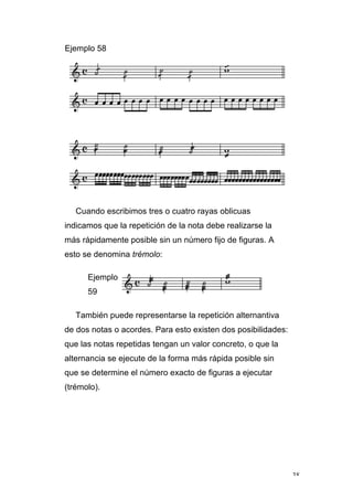 38
Ejemplo 58
Cuando escribimos tres o cuatro rayas oblicuas
indicamos que la repetición de la nota debe realizarse la
más rápidamente posible sin un número fijo de figuras. A
esto se denomina trémolo:
Ejemplo
59
También puede representarse la repetición alternantiva
de dos notas o acordes. Para esto existen dos posibilidades:
que las notas repetidas tengan un valor concreto, o que la
alternancia se ejecute de la forma más rápida posible sin
que se determine el número exacto de figuras a ejecutar
(trémolo).
 