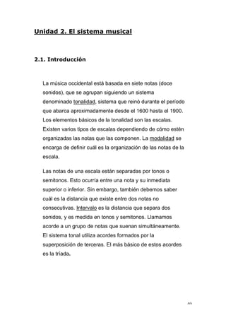 40
Unidad 2. El sistema musical
2.1. Introducción
La música occidental está basada en siete notas (doce
sonidos), que se agrupan siguiendo un sistema
denominado tonalidad, sistema que reinó durante el período
que abarca aproximadamente desde el 1600 hasta el 1900.
Los elementos básicos de la tonalidad son las escalas.
Existen varios tipos de escalas dependiendo de cómo estén
organizadas las notas que las componen. La modalidad se
encarga de definir cuál es la organización de las notas de la
escala.
Las notas de una escala están separadas por tonos o
semitonos. Esto ocurría entre una nota y su inmediata
superior o inferior. Sin embargo, también debemos saber
cuál es la distancia que existe entre dos notas no
consecutivas. Intervalo es la distancia que separa dos
sonidos, y es medida en tonos y semitonos. Llamamos
acorde a un grupo de notas que suenan simultáneamente.
El sistema tonal utiliza acordes formados por la
superposición de terceras. El más básico de estos acordes
es la tríada.
 