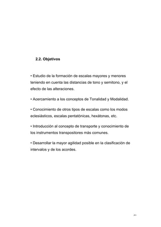 41
2.2. Objetivos
• Estudio de la formación de escalas mayores y menores
teniendo en cuenta las distancias de tono y semitono, y el
efecto de las alteraciones.
• Acercamiento a los conceptos de Tonalidad y Modalidad.
• Conocimiento de otros tipos de escalas como los modos
eclesiásticos, escalas pentatónicas, hexátonas, etc.
• Introducción al concepto de transporte y conocimiento de
los instrumentos transpositores más comunes.
• Desarrollar la mayor agilidad posible en la clasificación de
intervalos y de los acordes.
 