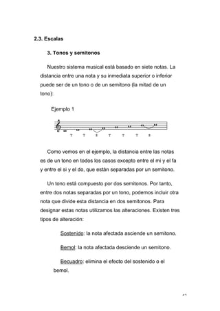 42
2.3. Escalas
3. Tonos y semitonos
Nuestro sistema musical está basado en siete notas. La
distancia entre una nota y su inmediata superior o inferior
puede ser de un tono o de un semitono (la mitad de un
tono):
Ejemplo 1
Como vemos en el ejemplo, la distancia entre las notas
es de un tono en todos los casos excepto entre el mi y el fa
y entre el si y el do, que están separadas por un semitono.
Un tono está compuesto por dos semitonos. Por tanto,
entre dos notas separadas por un tono, podemos incluir otra
nota que divide esta distancia en dos semitonos. Para
designar estas notas utilizamos las alteraciones. Existen tres
tipos de alteración:
Sostenido: la nota afectada asciende un semitono.
Bemol: la nota afectada desciende un semitono.
Becuadro: elimina el efecto del sostenido o el
bemol.
 