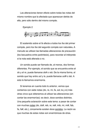 43
Las alteraciones tienen efecto sobre todas las notas del
mismo nombre que la afectada que aparezcan detrás de
ella, pero sólo dentro del mismo compás.
Ejemplo 2
El sostenido sobre el fa afecta a todos los fas del primer
compás, pero los fas del segundo compás son naturales. A
menudo se utilizan las llamadas alteraciones de precaución
(los becuadros entre paréntesis), para recordar al intérprete
si la nota está alterada o no.
Un sonido puede ser llamado de, al menos, dos formas
diferentes. Por ejemplo, el sonido que se encuentra entre el
do y el re, puede llamarse do# o reb. De la misma forma, el
sonido que hay entre sol y la, puede llamarse sol# o lab. A
esto lo llamamos enarmonía.
Si tenemos en cuenta todo lo anterior, vemos que
contamos con siete notas (do, re, mi, fa, sol, la y si) más
otras cinco que obtenemos al utilizar las alteraciones (sin
contar las enarmonías): es decir, doce sonidos distintos.
Una pequeña aclaración sobre este tema: a pesar de contar
con muchas notas (do, do#, reb, re, re#, mib, mi, mi#, fab,
fa, fa#, etc.), únicamente existen doce sonidos. La razón es
que muchas de estas notas son enarmónicas de otras.
 
