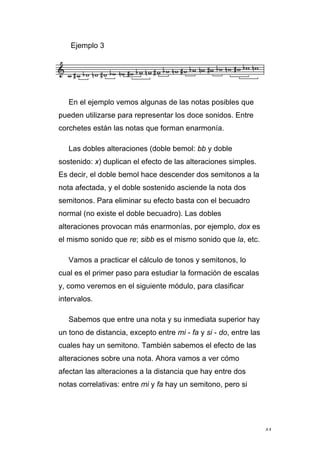 44
Ejemplo 3
En el ejemplo vemos algunas de las notas posibles que
pueden utilizarse para representar los doce sonidos. Entre
corchetes están las notas que forman enarmonía.
Las dobles alteraciones (doble bemol: bb y doble
sostenido: x) duplican el efecto de las alteraciones simples.
Es decir, el doble bemol hace descender dos semitonos a la
nota afectada, y el doble sostenido asciende la nota dos
semitonos. Para eliminar su efecto basta con el becuadro
normal (no existe el doble becuadro). Las dobles
alteraciones provocan más enarmonías, por ejemplo, dox es
el mismo sonido que re; sibb es el mismo sonido que la, etc.
Vamos a practicar el cálculo de tonos y semitonos, lo
cual es el primer paso para estudiar la formación de escalas
y, como veremos en el siguiente módulo, para clasificar
intervalos.
Sabemos que entre una nota y su inmediata superior hay
un tono de distancia, excepto entre mi - fa y si - do, entre las
cuales hay un semitono. También sabemos el efecto de las
alteraciones sobre una nota. Ahora vamos a ver cómo
afectan las alteraciones a la distancia que hay entre dos
notas correlativas: entre mi y fa hay un semitono, pero si
 