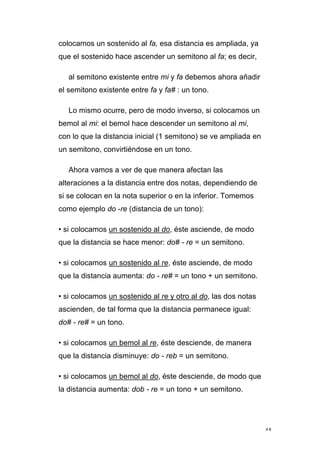 45
colocamos un sostenido al fa, esa distancia es ampliada, ya
que el sostenido hace ascender un semitono al fa; es decir,
al semitono existente entre mi y fa debemos ahora añadir
el semitono existente entre fa y fa# : un tono.
Lo mismo ocurre, pero de modo inverso, si colocamos un
bemol al mi: el bemol hace descender un semitono al mi,
con lo que la distancia inicial (1 semitono) se ve ampliada en
un semitono, convirtiéndose en un tono.
Ahora vamos a ver de que manera afectan las
alteraciones a la distancia entre dos notas, dependiendo de
si se colocan en la nota superior o en la inferior. Tomemos
como ejemplo do -re (distancia de un tono):
• si colocamos un sostenido al do, éste asciende, de modo
que la distancia se hace menor: do# - re = un semitono.
• si colocamos un sostenido al re, éste asciende, de modo
que la distancia aumenta: do - re# = un tono + un semitono.
• si colocamos un sostenido al re y otro al do, las dos notas
ascienden, de tal forma que la distancia permanece igual:
do# - re# = un tono.
• si colocamos un bemol al re, éste desciende, de manera
que la distancia disminuye: do - reb = un semitono.
• si colocamos un bemol al do, éste desciende, de modo que
la distancia aumenta: dob - re = un tono + un semitono.
 