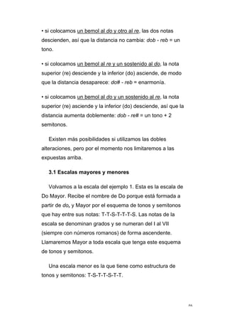 46
• si colocamos un bemol al do y otro al re, las dos notas
descienden, así que la distancia no cambia: dob - reb = un
tono.
• si colocamos un bemol al re y un sostenido al do, la nota
superior (re) desciende y la inferior (do) asciende, de modo
que la distancia desaparece: do# - reb = enarmonía.
• si colocamos un bemol al do y un sostenido al re, la nota
superior (re) asciende y la inferior (do) desciende, así que la
distancia aumenta doblemente: dob - re# = un tono + 2
semitonos.
Existen más posibilidades si utilizamos las dobles
alteraciones, pero por el momento nos limitaremos a las
expuestas arriba.
3.1 Escalas mayores y menores
Volvamos a la escala del ejemplo 1. Esta es la escala de
Do Mayor. Recibe el nombre de Do porque está formada a
partir de do, y Mayor por el esquema de tonos y semitonos
que hay entre sus notas: T-T-S-T-T-T-S. Las notas de la
escala se denominan grados y se numeran del I al VII
(siempre con números romanos) de forma ascendente.
Llamaremos Mayor a toda escala que tenga este esquema
de tonos y semitonos.
Una escala menor es la que tiene como estructura de
tonos y semitonos: T-S-T-T-S-T-T.
 