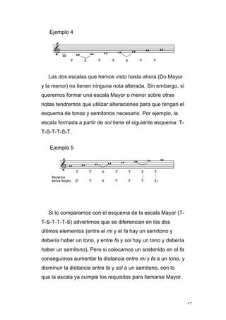 47
Ejemplo 4
Las dos escalas que hemos visto hasta ahora (Do Mayor
y la menor) no tienen ninguna nota alterada. Sin embargo, si
queremos formar una escala Mayor o menor sobre otras
notas tendremos que utilizar alteraciones para que tengan el
esquema de tonos y semitonos necesario. Por ejemplo, la
escala formada a partir de sol tiene el siguiente esquema: T-
T-S-T-T-S-T.
Ejemplo 5
Si lo comparamos con el esquema de la escala Mayor (T-
T-S-T-T-T-S) advertimos que se diferencian en los dos
últimos elementos (entre el mi y el fa hay un semitono y
debería haber un tono, y entre fa y sol hay un tono y debería
haber un semitono). Pero si colocamos un sostenido en el fa
conseguimos aumentar la distancia entre mi y fa a un tono, y
disminuir la distancia entre fa y sol a un semitono, con lo
que la escala ya cumple los requisitos para llamarse Mayor.
 