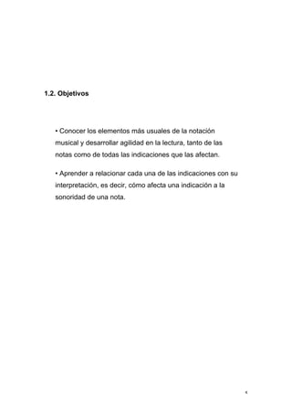 5
1.2. Objetivos
• Conocer los elementos más usuales de la notación
musical y desarrollar agilidad en la lectura, tanto de las
notas como de todas las indicaciones que las afectan.
• Aprender a relacionar cada una de las indicaciones con su
interpretación, es decir, cómo afecta una indicación a la
sonoridad de una nota.
 