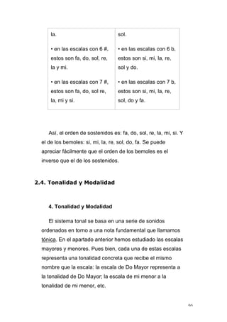 50
la.
• en las escalas con 6 #,
estos son fa, do, sol, re,
la y mi.
• en las escalas con 7 #,
estos son fa, do, sol re,
la, mi y si.
sol.
• en las escalas con 6 b,
estos son si, mi, la, re,
sol y do.
• en las escalas con 7 b,
estos son si, mi, la, re,
sol, do y fa.
Así, el orden de sostenidos es: fa, do, sol, re, la, mi, si. Y
el de los bemoles: si, mi, la, re, sol, do, fa. Se puede
apreciar fácilmente que el orden de los bemoles es el
inverso que el de los sostenidos.
2.4. Tonalidad y Modalidad
4. Tonalidad y Modalidad
El sistema tonal se basa en una serie de sonidos
ordenados en torno a una nota fundamental que llamamos
tónica. En el apartado anterior hemos estudiado las escalas
mayores y menores. Pues bien, cada una de estas escalas
representa una tonalidad concreta que recibe el mismo
nombre que la escala: la escala de Do Mayor representa a
la tonalidad de Do Mayor; la escala de mi menor a la
tonalidad de mi menor, etc.
 
