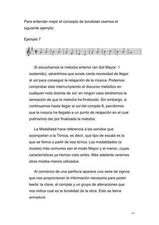 51
Para entender mejor el concepto de tonalidad veamos el
siguiente ejemplo:
Ejemplo 7
Si escuchamos la melodía anterior (en Sol Mayor: 1
sostenido), advertimos que existe cierta necesidad de llegar
al sol para conseguir la relajación de la música. Podemos
comprobar esto interrumpiendo el discurso melódico en
cualquier nota distinta de sol: en ningún caso tendremos la
sensación de que la melodía ha finalizado. Sin embargo, si
continuamos hasta llegar al sol del compás 8, percibimos
que la música ha llegado a un punto de relajación en el cual
podríamos dar por finalizada la melodía.
La Modalidad hace referencia a los sonidos que
acompañan a la Tónica, es decir, que tipo de escala es la
que se forma a partir de esa tónica. Las modalidades (o
modos) más comunes son el modo Mayor y el menor, cuyas
características ya hemos visto antes. Más adelante veremos
otros modos menos utilizados.
Al comienzo de una partitura aparece una serie de signos
que nos proporcionan la información necesaria para poder
leerla: la clave, el compás y un grupo de alteraciones que
nos indica cual es la tonalidad de la obra. Esto se llama
armadura.
 