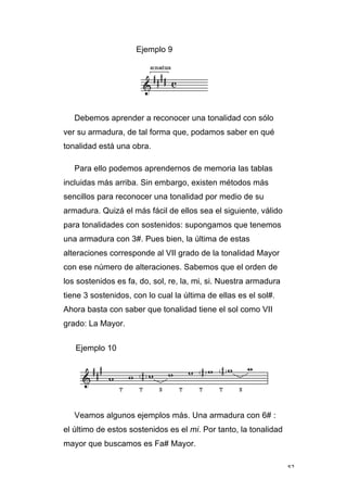 52
Ejemplo 9
Debemos aprender a reconocer una tonalidad con sólo
ver su armadura, de tal forma que, podamos saber en qué
tonalidad está una obra.
Para ello podemos aprendernos de memoria las tablas
incluidas más arriba. Sin embargo, existen métodos más
sencillos para reconocer una tonalidad por medio de su
armadura. Quizá el más fácil de ellos sea el siguiente, válido
para tonalidades con sostenidos: supongamos que tenemos
una armadura con 3#. Pues bien, la última de estas
alteraciones corresponde al VII grado de la tonalidad Mayor
con ese número de alteraciones. Sabemos que el orden de
los sostenidos es fa, do, sol, re, la, mi, si. Nuestra armadura
tiene 3 sostenidos, con lo cual la última de ellas es el sol#.
Ahora basta con saber que tonalidad tiene el sol como VII
grado: La Mayor.
Ejemplo 10
Veamos algunos ejemplos más. Una armadura con 6# :
el último de estos sostenidos es el mi. Por tanto, la tonalidad
mayor que buscamos es Fa# Mayor.
 