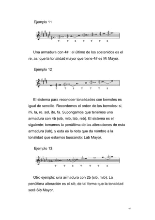 53
Ejemplo 11
Una armadura con 4# : el último de los sostenidos es el
re, así que la tonalidad mayor que tiene 4# es Mi Mayor.
Ejemplo 12
El sistema para reconocer tonalidades con bemoles es
igual de sencillo. Recordemos el orden de los bemoles: si,
mi, la, re, sol, do, fa. Supongamos que tenemos una
armadura con 4b (sib, mib, lab, reb). El sistema es el
siguiente: tomamos la penúltima de las alteraciones de esta
armadura (lab), y esta es la nota que da nombre a la
tonalidad que estamos buscando: Lab Mayor.
Ejemplo 13
Otro ejemplo: una armadura con 2b (sib, mib). La
penúltima alteración es el sib, de tal forma que la tonalidad
será Sib Mayor.
 