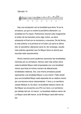 54
Ejemplo 14
Hay una excepción con la tonalidad que tiene 1b en la
armadura, ya que no existe la penúltima alteración. La
tonalidad es Fa mayor. Podríamos razonar esto imaginando
el orden de los bemoles como algo cíclico, es decir,
enlazando el final con el comienzo y viceversa. De tal forma,
la nota anterior a la primera en el orden (si) sería la última
(fa): la ‘penúltima’ alteración sería fa. Sin embargo, resulta
más práctico aprender que Fa Mayor tiene un bemol que
recordar este razonamiento.
Ahora veamos como podemos reconocer las tonalidades
menores por su armadura. Hemos visto más arriba cómo
cada tonalidad Mayor está emparejada con una tonalidad
menor que tiene el mismo número de alteraciones:
tonalidades relativas. Así, una misma armadura puede
representar una tonalidad Mayor o una menor. Falta añadir
que una tonalidad Mayor está separada de su relativo menor
por una tercera menor descendente: 1 tono y un semitono
(véase Módulo 3). Es decir, la tonalidad relativa menor de
Sol Mayor se encuentra una 3ªm (un tono y un semitono)
por debajo del sol: mi menor. La tonalidad relativa menor de
La Mayor será fa# menor, la de Mi Mayor será do# menor,
etc.
 