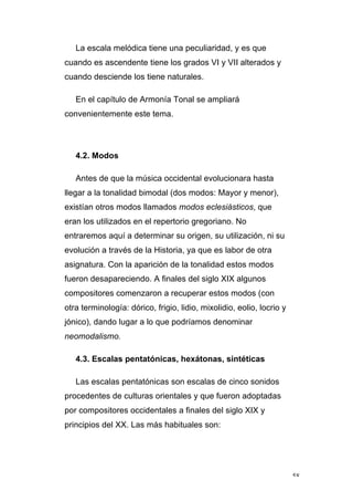 58
La escala melódica tiene una peculiaridad, y es que
cuando es ascendente tiene los grados VI y VII alterados y
cuando desciende los tiene naturales.
En el capítulo de Armonía Tonal se ampliará
convenientemente este tema.
4.2. Modos
Antes de que la música occidental evolucionara hasta
llegar a la tonalidad bimodal (dos modos: Mayor y menor),
existían otros modos llamados modos eclesiásticos, que
eran los utilizados en el repertorio gregoriano. No
entraremos aquí a determinar su origen, su utilización, ni su
evolución a través de la Historia, ya que es labor de otra
asignatura. Con la aparición de la tonalidad estos modos
fueron desapareciendo. A finales del siglo XIX algunos
compositores comenzaron a recuperar estos modos (con
otra terminología: dórico, frigio, lidio, mixolidio, eolio, locrio y
jónico), dando lugar a lo que podríamos denominar
neomodalismo.
4.3. Escalas pentatónicas, hexátonas, sintéticas
Las escalas pentatónicas son escalas de cinco sonidos
procedentes de culturas orientales y que fueron adoptadas
por compositores occidentales a finales del siglo XIX y
principios del XX. Las más habituales son:
 