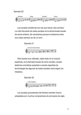 59
Ejemplo 20
Las escalas hexátonas son las que tienen seis sonidos.
La más frecuente de estas escalas es la denominada escala
de tonos enteros. Se caracteriza porque la distancia entre
sus notas siempre es de un tono.
Ejemplo 21
Otra escala muy utilizada, sobre todo en la música
española, es la llamada escala de ocho sonidos, escala
diatónico-cromática española o escala española (la
terminología de algunas de estas escalas varía según los
tratados).
Ejemplo 22
Las escalas procedentes del folclore también fueron
adoptadas por muchos compositores de principios de siglo.
 