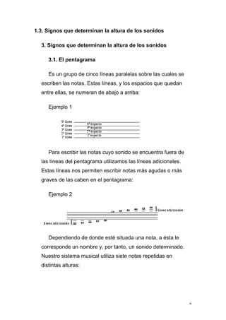 6
1.3. Signos que determinan la altura de los sonidos
3. Signos que determinan la altura de los sonidos
3.1. El pentagrama
Es un grupo de cinco líneas paralelas sobre las cuales se
escriben las notas. Estas líneas, y los espacios que quedan
entre ellas, se numeran de abajo a arriba:
Ejemplo 1
Para escribir las notas cuyo sonido se encuentra fuera de
las líneas del pentagrama utilizamos las líneas adicionales.
Estas líneas nos permiten escribir notas más agudas o más
graves de las caben en el pentagrama:
Ejemplo 2
Dependiendo de donde esté situada una nota, a ésta le
corresponde un nombre y, por tanto, un sonido determinado.
Nuestro sistema musical utiliza siete notas repetidas en
distintas alturas:
 