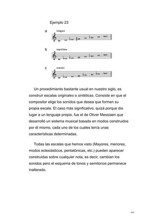 60
Ejemplo 23
a
b
c
Un procedimiento bastante usual en nuestro siglo, es
construir escalas originales o sintéticas. Consiste en que el
compositor elige los sonidos que desea que formen su
propia escala. El caso más significativo, quizá porque dio
lugar a un lenguaje propio, fue el de Oliver Messiaen que
desarrolló un sistema musical basado en modos construidos
por él mismo, cada uno de los cuales tenía unas
características determinadas.
Todas las escalas que hemos visto (Mayores, menores,
modos eclesiásticos, pentatónicas, etc.) pueden aparecer
construidas sobre cualquier nota, es decir, cambian los
sonidos pero el esquema de tonos y semitonos permanece
inalterado.
 