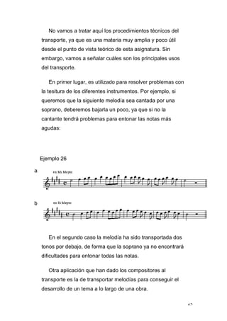 62
No vamos a tratar aquí los procedimientos técnicos del
transporte, ya que es una materia muy amplia y poco útil
desde el punto de vista teórico de esta asignatura. Sin
embargo, vamos a señalar cuáles son los principales usos
del transporte.
En primer lugar, es utilizado para resolver problemas con
la tesitura de los diferentes instrumentos. Por ejemplo, si
queremos que la siguiente melodía sea cantada por una
soprano, deberemos bajarla un poco, ya que si no la
cantante tendrá problemas para entonar las notas más
agudas:
Ejemplo 26
a
b
En el segundo caso la melodía ha sido transportada dos
tonos por debajo, de forma que la soprano ya no encontrará
dificultades para entonar todas las notas.
Otra aplicación que han dado los compositores al
transporte es la de transportar melodías para conseguir el
desarrollo de un tema a lo largo de una obra.
 