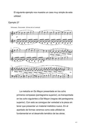 63
El siguiente ejemplo nos muestra un caso muy simple de esta
utilidad:
Ejemplo 27
La melodía en Do Mayor presentada en los ocho
primeros compases (pentagrama superior), es transportada
en los ocho siguientes a Sol Mayor (negras del pentagrama
superior). Con esto se consigue dar variedad a la pieza sin
tener que presentar un material melódico nuevo. En el
apartado de formas veremos como esta utilidad es
fundamental en el desarrollo temático de las obras.
 