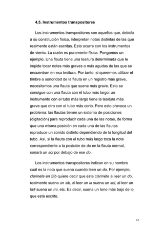 64
4.5. Instrumentos transpositores
Los instrumentos transpositores son aquellos que, debido
a su constitución física, interpretan notas distintas de las que
realmente están escritas. Esto ocurre con los instrumentos
de viento. La razón es puramente física. Pongamos un
ejemplo. Una flauta tiene una tesitura determinada que le
impide tocar notas más graves o más agudas de las que se
encuentran en esa tesitura. Por tanto, si queremos utilizar el
timbre o sonoridad de la flauta en un registro más grave,
necesitamos una flauta que suene más grave. Esto se
consigue con una flauta con el tubo más largo: un
instrumento con el tubo más largo tiene la tesitura más
grave que otro con el tubo más corto. Pero esto provoca un
problema: las flautas tienen un sistema de posiciones
(digitación) para reproducir cada una de las notas, de forma
que una misma posición en cada una de las flautas
reproduce un sonido distinto dependiendo de la longitud del
tubo. Así, si la flauta con el tubo más largo toca la nota
correspondiente a la posición de do en la flauta normal,
sonará un sol por debajo de ese do.
Los instrumentos transpositores indican en su nombre
cuál es la nota que suena cuando leen un do. Por ejemplo,
clarinete en Sib quiere decir que este clarinete al leer un do,
realmente suena un sib, al leer un la suena un sol, al leer un
fa# suena un mi, etc. Es decir, suena un tono más bajo de lo
que está escrito.
 