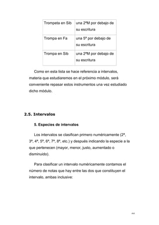 66
Trompeta en Sib una 2ªM por debajo de
su escritura
Trompa en Fa una 5ª por debajo de
su escritura
Trompa en Sib una 2ªM por debajo de
su escritura
Como en esta lista se hace referencia a intervalos,
materia que estudiaremos en el próximo módulo, será
conveniente repasar estos instrumentos una vez estudiado
dicho módulo.
2.5. Intervalos
5. Especies de intervalos
Los intervalos se clasifican primero numéricamente (2ª,
3ª, 4ª, 5ª, 6ª, 7ª, 8ª, etc.) y después indicando la especie a la
que pertenecen (mayor, menor, justo, aumentado o
disminuido).
Para clasificar un intervalo numéricamente contamos el
número de notas que hay entre las dos que constituyen el
intervalo, ambas inclusive:
 