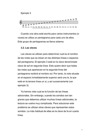 7
Ejemplo 3
Cuando una obra está escrita para varios instrumentos (o
voces) se utiliza un pentagrama para cada uno de ellos.
Este grupo de pentagramas se llama sistema.
3.2. Las claves
Las claves se utilizan para determinar cual es el nombre
de las notas que se sitúan en las distintas líneas o espacios
del pentagrama. El ejemplo 3 está en la clave denominada
clave de sol en segunda línea. Esto quiere decir que todas
las notas que aparezcan en la segunda línea del
pentagrama recibirá el nombre sol. Por tanto, la nota situada
en el espacio inmediatamente superior será una la, la que
esté en la tercera línea un si, y así sucesivamente (ver
ejemplo 3).
Ya hemos visto cual es la función de las líneas
adicionales. Sin embargo, cuando los sonidos son tan
graves que debemos utilizar muchas líneas adicionales, la
lectura se vuelve muy complicada. Para solucionar este
problema se utilizan otras claves que representan estos
sonidos. La más habitual de ellas es la clave de fa en cuarta
línea.
 
