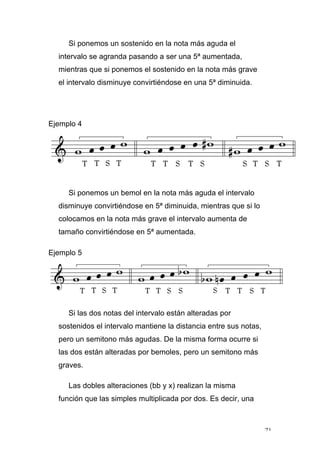 71
Si ponemos un sostenido en la nota más aguda el
intervalo se agranda pasando a ser una 5ª aumentada,
mientras que si ponemos el sostenido en la nota más grave
el intervalo disminuye convirtiéndose en una 5ª diminuida.
Ejemplo 4
Si ponemos un bemol en la nota más aguda el intervalo
disminuye convirtiéndose en 5ª diminuida, mientras que si lo
colocamos en la nota más grave el intervalo aumenta de
tamaño convirtiéndose en 5ª aumentada.
Ejemplo 5
Si las dos notas del intervalo están alteradas por
sostenidos el intervalo mantiene la distancia entre sus notas,
pero un semitono más agudas. De la misma forma ocurre si
las dos están alteradas por bemoles, pero un semitono más
graves.
Las dobles alteraciones (bb y x) realizan la misma
función que las simples multiplicada por dos. Es decir, una
 