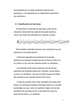 72
nota afectada por un doble sostenido asciende dos
semitonos, y una afectada por un doble bemol desciende
dos semitonos.
5.1. Clasificación de intervalos
Si formamos un intervalo de cada tipo a partir de do,
utilizando únicamente las notas de la escala diatónica,
vemos que todos los intervalos son mayores y justos:
Para clasificar intervalos tenemos que memorizar los que
aparecen en la escala natural:
• Todas las segundas que aparecen en la escala
diatónica son mayores excepto las que se forman entre mi y
fa y entre si y do, que son menores (tienen un semitono).
• Las terceras entre cuyas notas hay uno de los dos
semitonos de la escala natural son menores, ya que tienen
un tono y un semitono. Las que no tienen ninguno de estos
dos semitonos son mayores (tienen dos tonos)
• Todas las cuartas entre notas naturales son justas (dos
tonos y un semitono) excepto la formada entre fa y si (cuarta
aumentada), ya que, como no contiene ninguno de los dos
semitonos de la escala (mi-fa, si-do) tiene tres tonos en
lugar de dos tonos y un semitono.
 