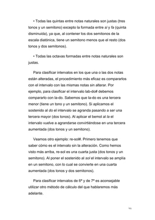73
• Todas las quintas entre notas naturales son justas (tres
tonos y un semitono) excepto la formada entre si y fa (quinta
disminuida), ya que, al contener los dos semitonos de la
escala diatónica, tiene un semitono menos que el resto (dos
tonos y dos semitonos).
• Todas las octavas formadas entre notas naturales son
justas.
Para clasificar intervalos en los que una o las dos notas
están alteradas, el procedimiento más eficaz es compararlos
con el intervalo con las mismas notas sin alterar. Por
ejemplo, para clasificar el intervalo lab-do# debemos
compararlo con la-do. Sabemos que la-do es una tercera
menor (tiene un tono y un semitono). Si aplicamos el
sostenido al do el intervalo se agranda pasando a ser una
tercera mayor (dos tonos). Al aplicar el bemol al la el
intervalo vuelve a agrandarse convirtiéndose en una tercera
aumentada (dos tonos y un semitono).
Veamos otro ejemplo: re-sol#. Primero tenemos que
saber cómo es el intervalo sin la alteración. Como hemos
visto más arriba, re-sol es una cuarta justa (dos tonos y un
semitono). Al poner el sostenido al sol el intervalo se amplía
en un semitono, con lo cual se convierte en una cuarta
aumentada (dos tonos y dos semitonos).
Para clasificar intervalos de 6ª y de 7ª es aconsejable
utilizar otro método de cálculo del que hablaremos más
adelante.
 