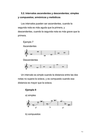 74
5.2. Intervalos ascendentes y descendentes; simples
y compuestos; armónicos y melódicos
Los intervalos pueden ser ascendentes, cuando la
segunda nota es más aguda que la primera, y
descendentes, cuando la segunda nota es más grave que la
primera.
Ejemplo 7
Ascendentes
Descendentes
Un intervalo es simple cuando la distancia entre las dos
notas no supera la octava, y es compuesto cuando esa
distancia es mayor que la octava.
Ejemplo 8
a) simples
b) compuestos
 