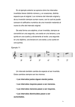 76
En el ejemplo anterior se aprecia cómo los intervalos
invertidos tienen distinto número y, en ocasiones, distinta
especie que el original. Los números del intervalo original y
de su inversión siempre suman nueve, con lo cual se puede
conocer el calificativo numérico de una inversión restando al
nueve la cifra del intervalo original.
De esta forma una séptima, al ser invertida, siempre se
convertirá en una segunda, una sexta en una tercera y una
quinta en una cuarta (y obviamente al revés: una segunda
en una séptima, una tercera en una sexta y una cuarta en
una quinta).
Ejemplo 11
Un intervalo también cambia de especie al ser invertido.
Estos cambios siempre son los mismos:
• Los intervalos justos siguen siendo justos.
• Los intervalos mayores pasan a ser menores.
• Los intervalos menores pasan a ser mayores.
• Los intervalos disminuidos pasan a ser
aumentados.
 