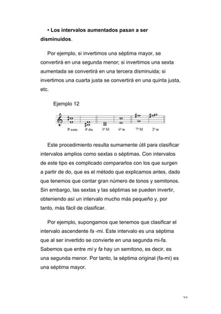 77
• Los intervalos aumentados pasan a ser
disminuidos.
Por ejemplo, si invertimos una séptima mayor, se
convertirá en una segunda menor; si invertimos una sexta
aumentada se convertirá en una tercera disminuida; si
invertimos una cuarta justa se convertirá en una quinta justa,
etc.
Ejemplo 12
Este procedimiento resulta sumamente útil para clasificar
intervalos amplios como sextas o séptimas. Con intervalos
de este tipo es complicado compararlos con los que surgen
a partir de do, que es el método que explicamos antes, dado
que tenemos que contar gran número de tonos y semitonos.
Sin embargo, las sextas y las séptimas se pueden invertir,
obteniendo así un intervalo mucho más pequeño y, por
tanto, más fácil de clasificar.
Por ejemplo, supongamos que tenemos que clasificar el
intervalo ascendente fa -mi. Este intervalo es una séptima
que al ser invertido se convierte en una segunda mi-fa.
Sabemos que entre mi y fa hay un semitono, es decir, es
una segunda menor. Por tanto, la séptima original (fa-mi) es
una séptima mayor.
 