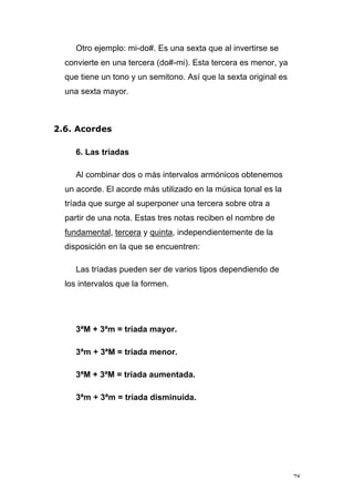 78
Otro ejemplo: mi-do#. Es una sexta que al invertirse se
convierte en una tercera (do#-mi). Esta tercera es menor, ya
que tiene un tono y un semitono. Así que la sexta original es
una sexta mayor.
2.6. Acordes
6. Las tríadas
Al combinar dos o más intervalos armónicos obtenemos
un acorde. El acorde más utilizado en la música tonal es la
tríada que surge al superponer una tercera sobre otra a
partir de una nota. Estas tres notas reciben el nombre de
fundamental, tercera y quinta, independientemente de la
disposición en la que se encuentren:
Las tríadas pueden ser de varios tipos dependiendo de
los intervalos que la formen.
3ªM + 3ªm = tríada mayor.
3ªm + 3ªM = tríada menor.
3ªM + 3ªM = tríada aumentada.
3ªm + 3ªm = tríada disminuida.
 