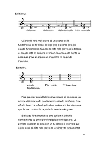79
Ejemplo 2
Cuando la nota más grave de un acorde es la
fundamental de la tríada, se dice que el acorde está en
estado fundamental. Cuando la nota más grave es la tercera
el acorde está en primera inversión. Cuando es la quinta la
nota más grave el acorde se encuentra en segunda
inversión.
Ejemplo 3
Para precisar en cuál de las inversiones se encuentra un
acorde utilizaremos lo que llamamos cifrado armónico. Este
cifrado tiene como finalidad indicar cuáles son los intervalos
que forman un acorde, a partir de la nota más grave.
El estado fundamental se cifra con un 5, aunque
normalmente se omite por considerarse innecesario. La
primera inversión se cifra con un 6, porque el intervalo que
existe entre la nota más grave (la tercera) y la fundamental
 