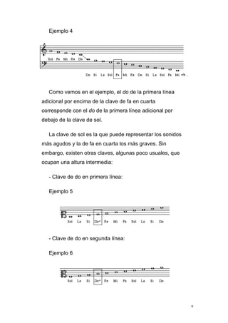 8
Ejemplo 4
Como vemos en el ejemplo, el do de la primera línea
adicional por encima de la clave de fa en cuarta
corresponde con el do de la primera línea adicional por
debajo de la clave de sol.
La clave de sol es la que puede representar los sonidos
más agudos y la de fa en cuarta los más graves. Sin
embargo, existen otras claves, algunas poco usuales, que
ocupan una altura intermedia:
- Clave de do en primera línea:
Ejemplo 5
- Clave de do en segunda línea:
Ejemplo 6
 