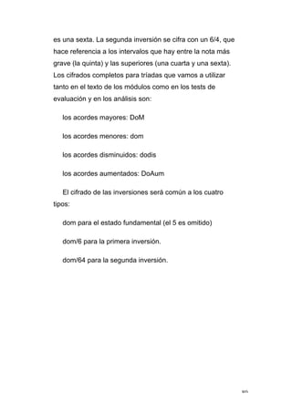 80
es una sexta. La segunda inversión se cifra con un 6/4, que
hace referencia a los intervalos que hay entre la nota más
grave (la quinta) y las superiores (una cuarta y una sexta).
Los cifrados completos para tríadas que vamos a utilizar
tanto en el texto de los módulos como en los tests de
evaluación y en los análisis son:
los acordes mayores: DoM
los acordes menores: dom
los acordes disminuidos: dodis
los acordes aumentados: DoAum
El cifrado de las inversiones será común a los cuatro
tipos:
dom para el estado fundamental (el 5 es omitido)
dom/6 para la primera inversión.
dom/64 para la segunda inversión.
 