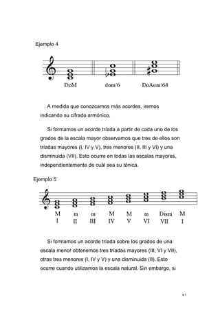 81
Ejemplo 4
A medida que conozcamos más acordes, iremos
indicando su cifrado armónico.
Si formamos un acorde tríada a partir de cada uno de los
grados de la escala mayor observamos que tres de ellos son
tríadas mayores (I, IV y V), tres menores (II, III y VI) y una
disminuida (VII). Esto ocurre en todas las escalas mayores,
independientemente de cuál sea su tónica.
Ejemplo 5
Si formamos un acorde tríada sobre los grados de una
escala menor obtenemos tres tríadas mayores (III, VI y VII),
otras tres menores (I, IV y V) y una disminuida (II). Esto
ocurre cuando utilizamos la escala natural. Sin embargo, si
 