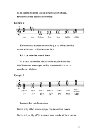 82
es la escala melódica la que tomamos como base,
tendremos otros acordes diferentes:
Ejemplo 6
En este caso aparece un acorde que no lo hacía en los
casos anteriores: la tríada aumentada.
6.1. Los acordes de séptima
Si a cada una de las tríadas de la escala mayor les
añadimos una tercera por arriba, las convertimos en un
acorde con séptima:
Ejemplo 7
Los acordes resultantes son:
Sobre el I y el IV- acorde mayor con la séptima mayor.
Sobre el II, el III y el VI- acorde menor con la séptima menor.
 