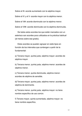84
Sobre el III- acorde aumentado con la séptima mayor.
Sobre el IV y el V- acorde mayor con la séptima menor.
Sobre el VI#- acorde disminuido con la séptima menor.
Sobre el VII#- acorde disminuido con la séptima disminuida.
De todos estos acordes los que están marcados con un
asterisco son acordes poco utilizados en la práctica habitual
(al menos sobre ese grado).
Estos acordes se pueden agrupar en siete tipos en
función de los intervalos que contengan a partir de la
fundamental:
a) Tercera mayor, quinta justa, séptima mayor: acordes de
séptima mayor.
b) Tercera menor, quinta justa, séptima menor: acordes de
séptima menor.
c) Tercera menor, quinta disminuida, séptima menor:
acordes de séptima de sensible.
d) Tercera mayor, quinta justa, séptima menor: acordes de
séptima de dominante.
e) Tercera menor, quinta justa, séptima mayor: no tiene
nombre específico de uso común.
f) Tercera mayor, quinta aumentada, séptima mayor: no
tiene nombre específico.
 