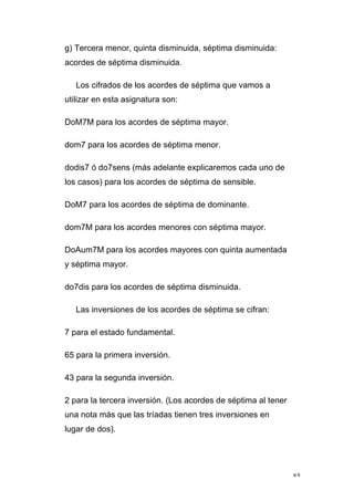 85
g) Tercera menor, quinta disminuida, séptima disminuida:
acordes de séptima disminuida.
Los cifrados de los acordes de séptima que vamos a
utilizar en esta asignatura son:
DoM7M para los acordes de séptima mayor.
dom7 para los acordes de séptima menor.
dodis7 ó do7sens (más adelante explicaremos cada uno de
los casos) para los acordes de séptima de sensible.
DoM7 para los acordes de séptima de dominante.
dom7M para los acordes menores con séptima mayor.
DoAum7M para los acordes mayores con quinta aumentada
y séptima mayor.
do7dis para los acordes de séptima disminuida.
Las inversiones de los acordes de séptima se cifran:
7 para el estado fundamental.
65 para la primera inversión.
43 para la segunda inversión.
2 para la tercera inversión. (Los acordes de séptima al tener
una nota más que las tríadas tienen tres inversiones en
lugar de dos).
 