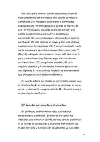 86
Por tanto, para cifrar un acorde escribimos primero la
nota fundamental (en mayúscula si el acorde es mayor o
aumentado y en minúscula si es menor o disminuido),
seguido de una "M" mayúscula si el acorde es mayor , de
una "m" minúscula si el acorde es menor, de "dis" si el
acorde es disminuido o de "Aum" si el acorde es
aumentado. Después indicamos si el acorde tiene séptima
escribiendo 7M si la séptima es mayor y 7dis si la séptima
es disminuida. Si escribimos sólo 7, se sobreentiende que la
séptima es menor. A continuación escribimos una barra "/"
(May+7) y después la inversión en la que está el acorde: 6
para primera inversión y 64 para segunda inversión (en
acordes tríadas); 65 para primera inversión, 43 para
segunda inversión y 2 para tercera inversión (en acordes
con séptima). Si no escribimos inversión se sobreentiende
que el acorde está en estado fundamental.
En cuanto al tema del cifrado es conveniente aclarar que
el cifrado utilizado en esta asignatura es exclusivo, es decir,
no es un sistema de uso generalizado. No obstante, es muy
similar al resto de cifrados.
6.2. Acordes consonantes y disonantes
En el módulo anterior hemos visto los intervalos
consonantes y disonantes. Si tenemos en cuenta los
intervalos que forman un acorde, es muy sencillo determinar
si un acorde es consonante o disonante. Por ejemplo, las
tríadas mayores y menores son consonantes ya que están
 