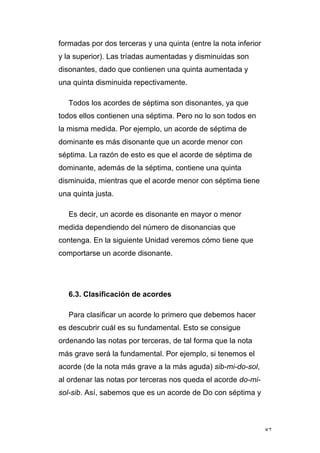 87
formadas por dos terceras y una quinta (entre la nota inferior
y la superior). Las tríadas aumentadas y disminuidas son
disonantes, dado que contienen una quinta aumentada y
una quinta disminuida repectivamente.
Todos los acordes de séptima son disonantes, ya que
todos ellos contienen una séptima. Pero no lo son todos en
la misma medida. Por ejemplo, un acorde de séptima de
dominante es más disonante que un acorde menor con
séptima. La razón de esto es que el acorde de séptima de
dominante, además de la séptima, contiene una quinta
disminuida, mientras que el acorde menor con séptima tiene
una quinta justa.
Es decir, un acorde es disonante en mayor o menor
medida dependiendo del número de disonancias que
contenga. En la siguiente Unidad veremos cómo tiene que
comportarse un acorde disonante.
6.3. Clasificación de acordes
Para clasificar un acorde lo primero que debemos hacer
es descubrir cuál es su fundamental. Esto se consigue
ordenando las notas por terceras, de tal forma que la nota
más grave será la fundamental. Por ejemplo, si tenemos el
acorde (de la nota más grave a la más aguda) sib-mi-do-sol,
al ordenar las notas por terceras nos queda el acorde do-mi-
sol-sib. Así, sabemos que es un acorde de Do con séptima y
 