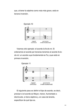 88
que, al tener la séptima como nota más grave, está en
tercera inversión.
Ejemplo 10
Veamos otro ejemplo: el acorde la-fa-do-mi. Si
ordenamos el acorde por terceras tenemos el acorde fa-la-
do-mi: un acorde cuya fundamental es Fa y que está en
primera inversión.
Ejemplo 11
El siguiente paso es definir el tipo de acorde, es decir,
precisar si el acorde es Mayor, menor, Aumentado o
disminuido, si tiene séptima y, en caso de tenerla,
especificar de qué tipo es.
 