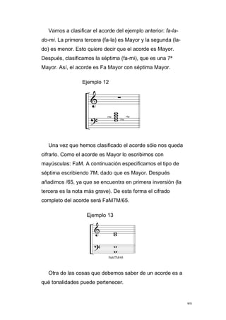 89
Vamos a clasificar el acorde del ejemplo anterior: fa-la-
do-mi. La primera tercera (fa-la) es Mayor y la segunda (la-
do) es menor. Esto quiere decir que el acorde es Mayor.
Después, clasificamos la séptima (fa-mi), que es una 7ª
Mayor. Así, el acorde es Fa Mayor con séptima Mayor.
Ejemplo 12
Una vez que hemos clasificado el acorde sólo nos queda
cifrarlo. Como el acorde es Mayor lo escribimos con
mayúsculas: FaM. A continuación especificamos el tipo de
séptima escribiendo 7M, dado que es Mayor. Después
añadimos /65, ya que se encuentra en primera inversión (la
tercera es la nota más grave). De esta forma el cifrado
completo del acorde será FaM7M/65.
Ejemplo 13
Otra de las cosas que debemos saber de un acorde es a
qué tonalidades puede pertenecer.
 