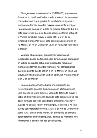 90
Si cogemos el acorde anterior (FaM7M/65) y queremos
descubrir en qué tonalidades puede aparecer, tenemos que
comprobar sobre qué grados de tonalidades mayores y
menores se forman acordes mayores con séptima mayor.
Para ello nos fijamos en la lista de grados del punto 4.4. En
esta lista vemos que este tipo de acorde se forma sobre el I
y IV de la tonalidad mayor y sobre el III y el VI de la
tonalidad menor. Por tanto, este acorde puede ser un I en
Fa Mayor, un IV en Do Mayor, un III en re menor y un VI en
la menor.
Veamos otro ejemplo. Si queremos saber a qué
tonalidades puede pertenecer solm tenemos que comprobar
en la lista de grados sobre que tonalidades mayores y
menores se forman acordes menores. Allí comprobamos
que este acorde puede ser un II en Fa Mayor, un III en Mib
Mayor, un VI en Sib Mayor, un I en sol m, un IV en re menor
y un V en do menor.
En este punto conviene hacer una aclaración en
referencia a los acordes disminuidos con séptima menor.
Este acorde se forma sobre el VII grado del modo mayor y
sobre el II del modo menor. Cuando este acorde sea VII (es
decir, formado sobre la sensible) lo cifraremos "7sens" y
cuando no sea así "dis7". Por ejemplo, el acorde si-re-fa-la
puede ser interpretado como si7sens si es VII de Do Mayor o
como sidis7 si es II de la menor. En el capítulo de armonía
aprenderemos cómo distinguirlos, así que de momento nos
limitaremos a señalar las dos posibilidades.
 